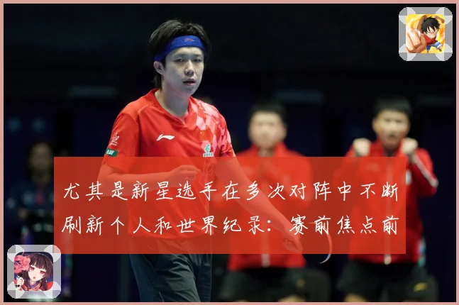 尤其是新星选手在多次对阵中不断刷新个人和世界纪录：赛前焦点前瞻：最新赛事动态与深度分析