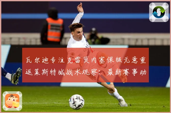 瓦尔迪专注克雷莫内塞保级无意重返莱斯特城战术观察：最新赛事动态与深度分析