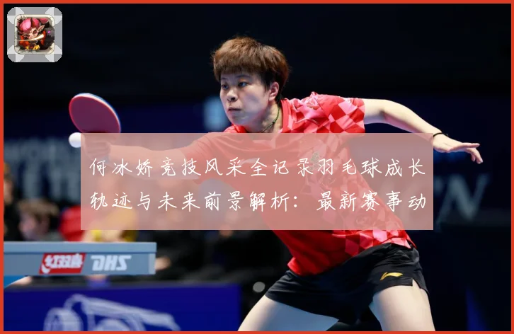 何冰娇竞技风采全记录羽毛球成长轨迹与未来前景解析：最新赛事动态与深度分析