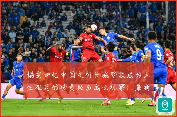 锡安回忆中国之行长城登顶成为人生难忘的珍贵经历成长观察：最新赛事动态与深度分析