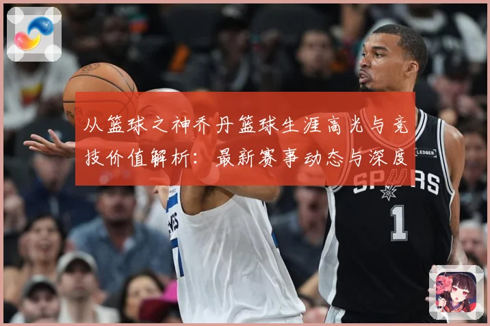 从篮球之神乔丹篮球生涯高光与竞技价值解析：最新赛事动态与深度分析
