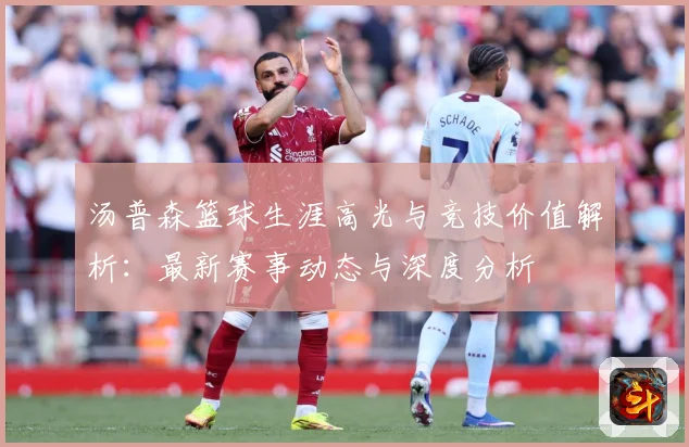 汤普森篮球生涯高光与竞技价值解析：最新赛事动态与深度分析