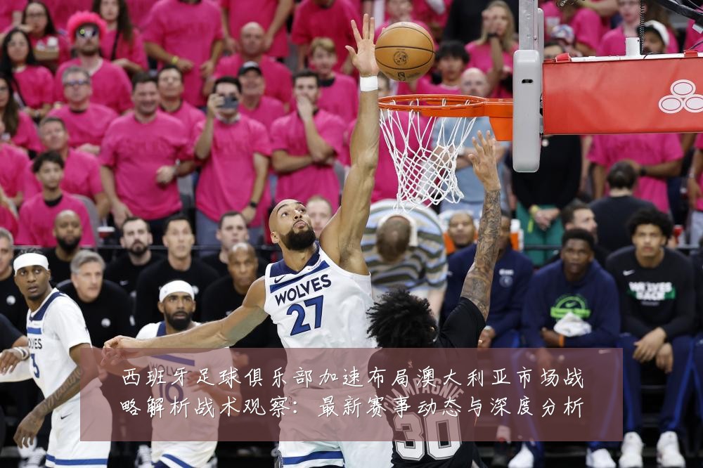 西班牙足球俱乐部加速布局澳大利亚市场战略解析战术观察：最新赛事动态与深度分析