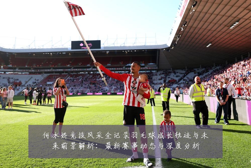 何冰娇竞技风采全记录羽毛球成长轨迹与未来前景解析：最新赛事动态与深度分析