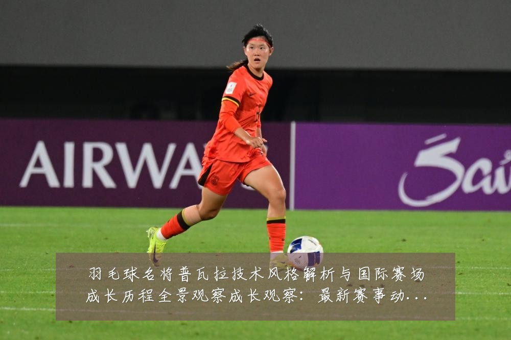 羽毛球名将普瓦拉技术风格解析与国际赛场成长历程全景观察成长观察：最新赛事动态与深度分析
