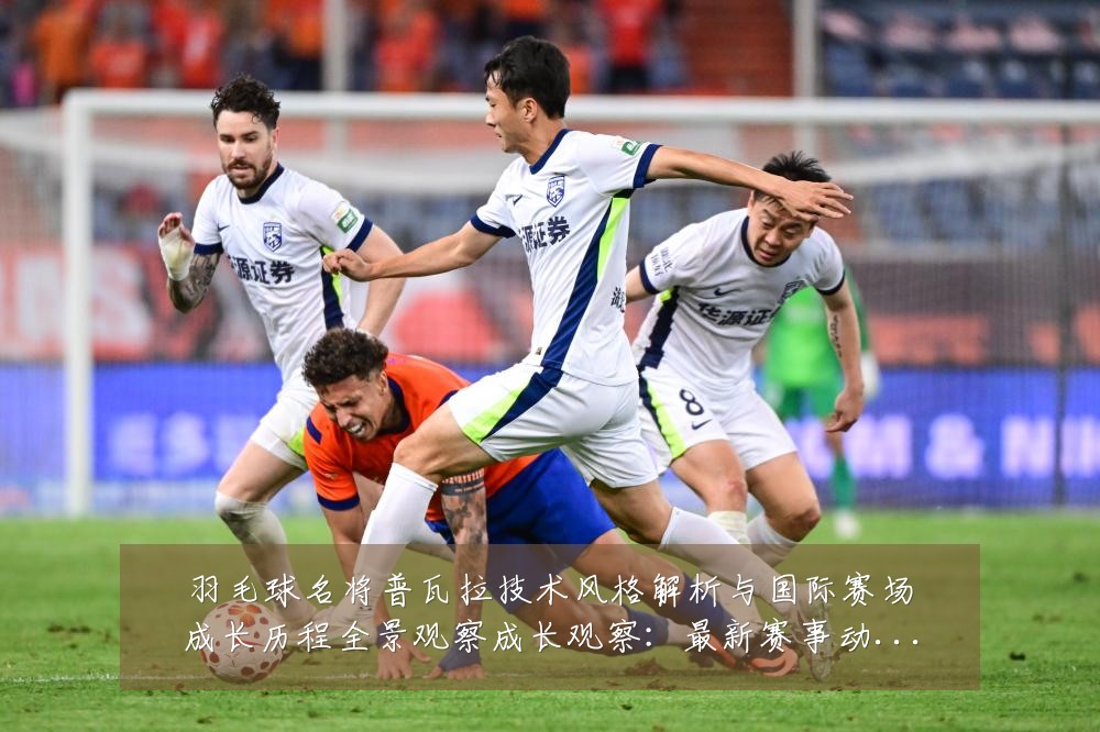 羽毛球名将普瓦拉技术风格解析与国际赛场成长历程全景观察成长观察：最新赛事动态与深度分析