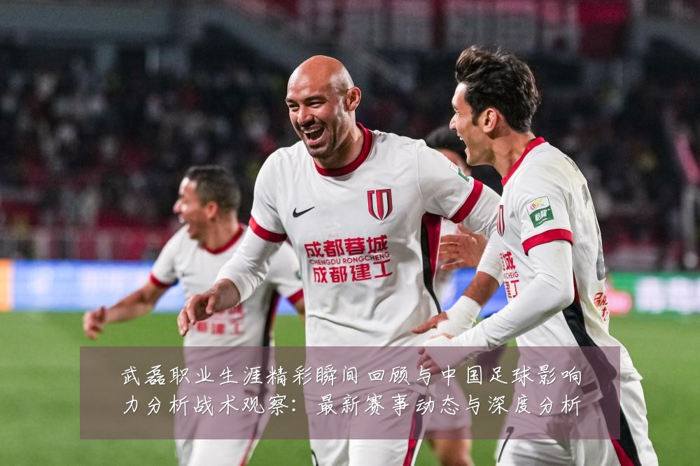 武磊职业生涯精彩瞬间回顾与中国足球影响力分析战术观察:最新赛事动态与深度分析